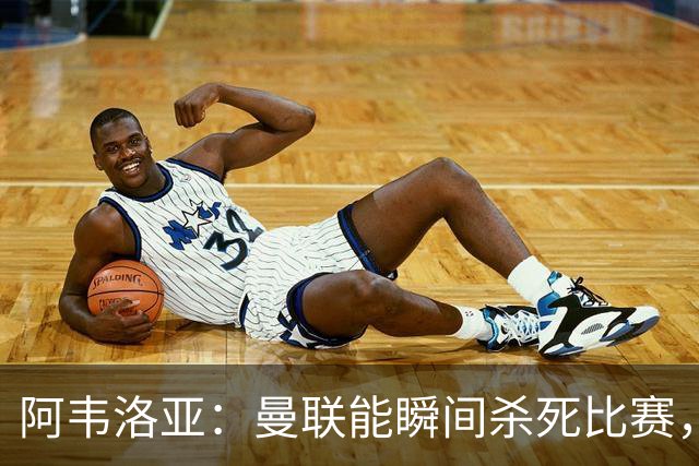 阿韦洛亚：曼联能瞬间杀死比赛，拉什福德库尼亚B费等都喜欢前插
